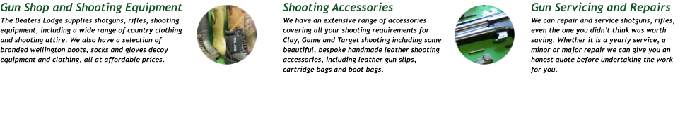 Gun Servicing and Repairs We can repair and service shotguns, rifles, even the one you didn’t think was worth saving. Whether it is a yearly service, a minor or major repair we can give you an honest quote before undertaking the work for you. Shooting Accessories We have an extensive range of accessories covering all your shooting requirements for Clay, Game and Target shooting including some beautiful, bespoke handmade leather shooting accessories, including leather gun slips, cartridge bags and boot bags.    Gun Shop and Shooting Equipment The Beaters Lodge supplies shotguns, rifles, shooting equipment, including a wide range of country clothing and shooting attire. We also have a selection of branded wellington boots, socks and gloves decoy equipment and clothing, all at affordable prices.