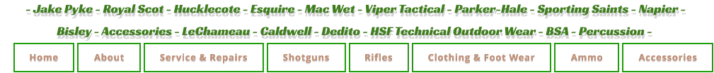 - Jake Pyke - Royal Scot - Hucklecote - Esquire - Mac Wet - Viper Tactical - Parker-Hale - Sporting Saints - Napier -  Bisley - Accessories - LeChameau - Caldwell - Dedito - HSF Technical Outdoor Wear - BSA - Percussion - Home About Service & Repairs Shotguns Rifles Clothing & Foot Wear Ammo Accessories Home About Service & Repairs Shotguns Rifles Clothing & Foot Wear Ammo Accessories