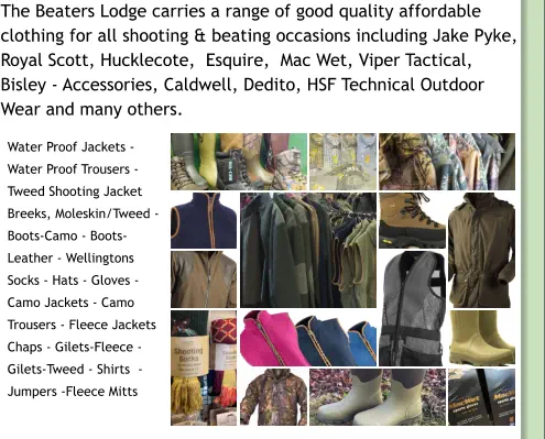 The Beaters Lodge carries a range of good quality affordable  clothing for all shooting & beating occasions including Jake Pyke,      Royal Scott, Hucklecote,  Esquire,  Mac Wet, Viper Tactical,  Bisley - Accessories, Caldwell, Dedito, HSF Technical Outdoor Wear and many others. Water Proof Jackets - Water Proof Trousers - Tweed Shooting Jacket Breeks, Moleskin/Tweed - Boots-Camo - Boots-Leather - Wellingtons Socks - Hats - Gloves - Camo Jackets - Camo Trousers - Fleece Jackets Chaps - Gilets-Fleece - Gilets-Tweed - Shirts  - Jumpers -Fleece Mitts